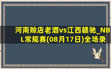 河南赊店老酒vs江西赣驰_NBL常规赛(08月17日)全场录像