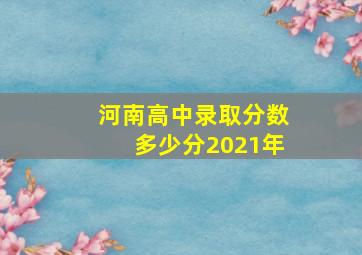 河南高中录取分数多少分2021年