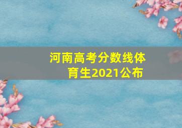 河南高考分数线体育生2021公布