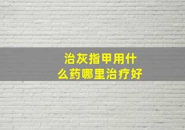 治灰指甲用什么药哪里治疗好