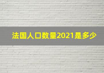 法国人口数量2021是多少