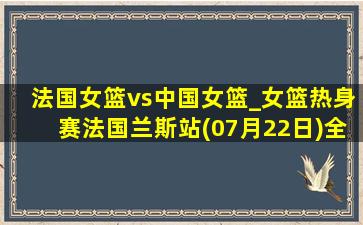 法国女篮vs中国女篮_女篮热身赛法国兰斯站(07月22日)全场集锦