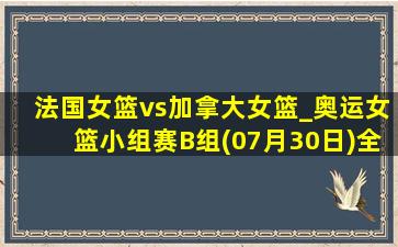 法国女篮vs加拿大女篮_奥运女篮小组赛B组(07月30日)全场集锦