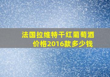 法国拉维特干红葡萄酒价格2016款多少钱