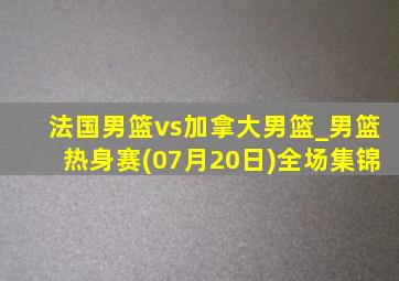 法国男篮vs加拿大男篮_男篮热身赛(07月20日)全场集锦