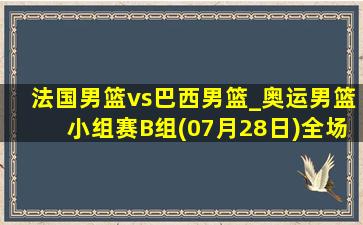 法国男篮vs巴西男篮_奥运男篮小组赛B组(07月28日)全场录像