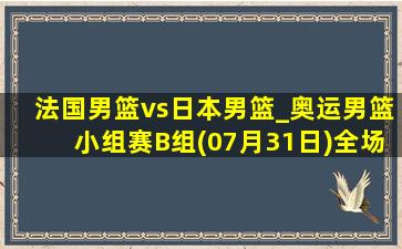 法国男篮vs日本男篮_奥运男篮小组赛B组(07月31日)全场集锦