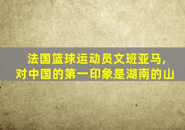 法国篮球运动员文班亚马,对中国的第一印象是湖南的山