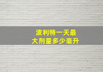 波利特一天最大剂量多少毫升