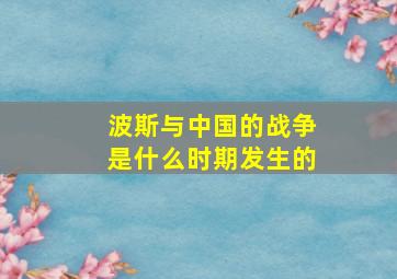 波斯与中国的战争是什么时期发生的