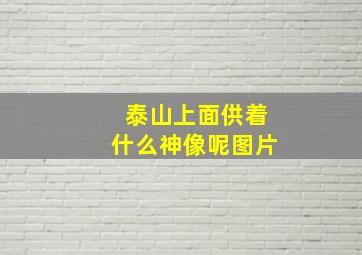 泰山上面供着什么神像呢图片