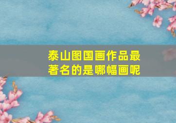 泰山图国画作品最著名的是哪幅画呢