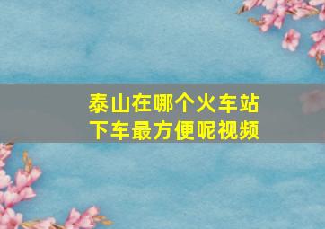 泰山在哪个火车站下车最方便呢视频