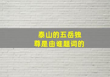 泰山的五岳独尊是由谁题词的