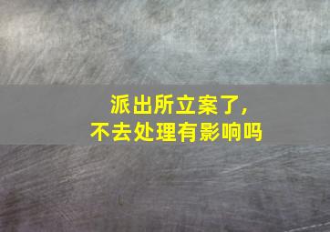 派出所立案了,不去处理有影响吗