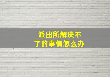 派出所解决不了的事情怎么办