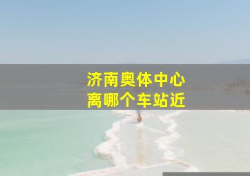 济南奥体中心离哪个车站近