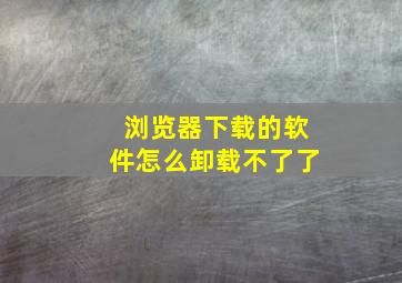 浏览器下载的软件怎么卸载不了了