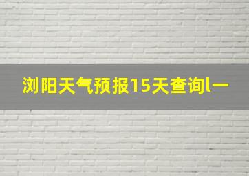 浏阳天气预报15天查询l一