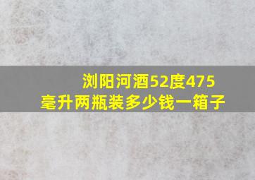 浏阳河酒52度475毫升两瓶装多少钱一箱子