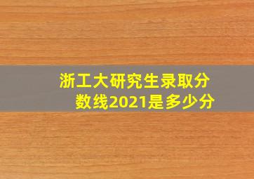 浙工大研究生录取分数线2021是多少分