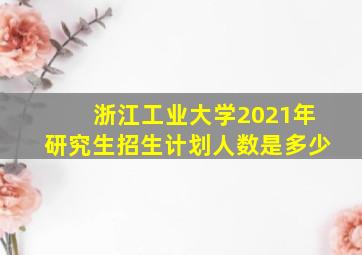 浙江工业大学2021年研究生招生计划人数是多少