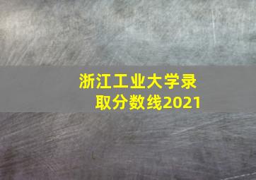 浙江工业大学录取分数线2021