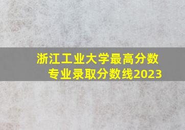 浙江工业大学最高分数专业录取分数线2023