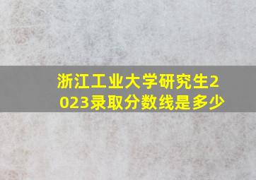 浙江工业大学研究生2023录取分数线是多少