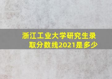 浙江工业大学研究生录取分数线2021是多少