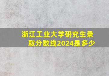 浙江工业大学研究生录取分数线2024是多少