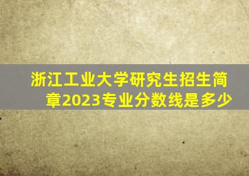 浙江工业大学研究生招生简章2023专业分数线是多少