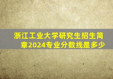 浙江工业大学研究生招生简章2024专业分数线是多少