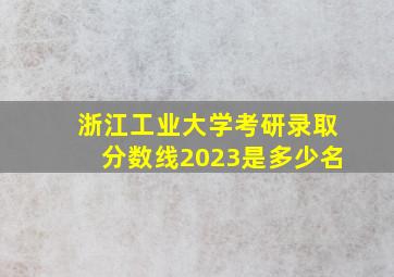 浙江工业大学考研录取分数线2023是多少名