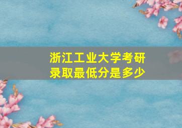 浙江工业大学考研录取最低分是多少