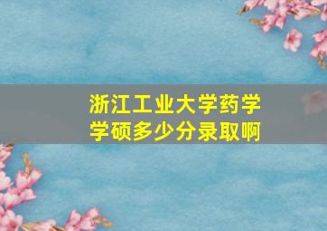 浙江工业大学药学学硕多少分录取啊