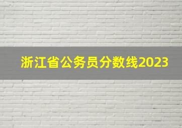 浙江省公务员分数线2023