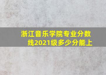 浙江音乐学院专业分数线2021级多少分能上