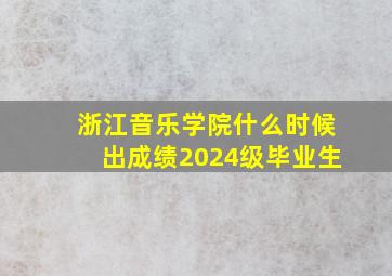 浙江音乐学院什么时候出成绩2024级毕业生