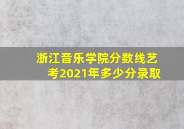 浙江音乐学院分数线艺考2021年多少分录取