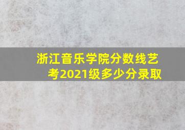 浙江音乐学院分数线艺考2021级多少分录取