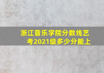 浙江音乐学院分数线艺考2021级多少分能上