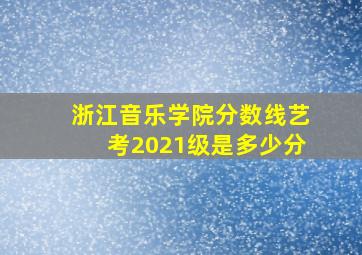 浙江音乐学院分数线艺考2021级是多少分