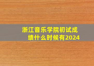 浙江音乐学院初试成绩什么时候有2024