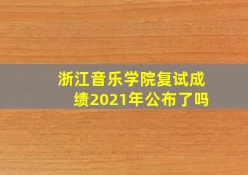 浙江音乐学院复试成绩2021年公布了吗