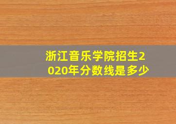 浙江音乐学院招生2020年分数线是多少