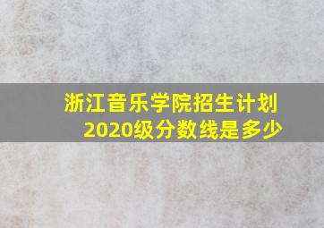 浙江音乐学院招生计划2020级分数线是多少