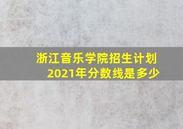 浙江音乐学院招生计划2021年分数线是多少