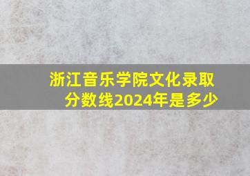 浙江音乐学院文化录取分数线2024年是多少