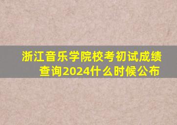 浙江音乐学院校考初试成绩查询2024什么时候公布